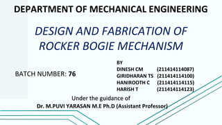 DEPARTMENT OF MECHANICAL ENGINEERING
DESIGN AND FABRICATION OF
ROCKER BOGIE MECHANISM
BY
DINESH CM (211414114087)
GIRIDHARAN TS (211414114100)
HANIROOTH C (211414114115)
HARISH T (211414114123)
Under the guidance ofUnder the guidance of
DrDr. M.PUVI YARASAN M.E Ph.D (Assistant Professor)
BATCH NUMBER: 76
 