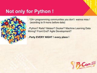 Not only for Python ! 
. 124+ programming communities you don’t wanna miss ! 
(acording to 9 mons before data) 
. Python? Rails? Meteor? Docker? Machine Learning Data 
Mining? Front End? Agile Development? 
. Party EVERY NIGHT ! every place ! 
 