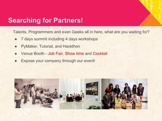 Searching for Partners! 
Talents, Programmers and even Geeks all in here, what are you waiting for? 
● 7 days summit including 4 days workshops 
● PyMaker, Tutorial, and Hackthon 
● Venue Booth - Job Fair, Show time and Cocktail 
● Expose your company through our event! 
 