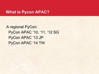 What is Pycon APAC? 
A regional PyCon: 
PyCon APAC ‘10, ‘11, ‘12 SG 
PyCon APAC ‘13 JP 
PyCon APAC ‘14 TW 
 