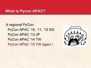 What is Pycon APAC? 
A regional PyCon: 
PyCon APAC ‘10, ‘11, ‘12 SG 
PyCon APAC ‘13 JP 
PyCon APAC ‘14 TW 
PyCon APAC ‘15 TW again ! 
 