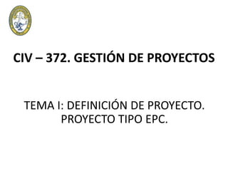CIV – 372. GESTIÓN DE PROYECTOS
TEMA I: DEFINICIÓN DE PROYECTO.
PROYECTO TIPO EPC.
 