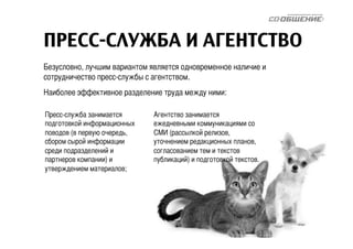 ПРЕСС-СЛУЖБА И АГЕНТСТВО 
Безусловно, лучшим вариантом является одновременное наличие и 
сотрудничество пресс-службы c агентством. 
Наиболее эффективное разделение труда между ними: 
Агентство занимается 
ежедневными коммуникациями со 
СМИ (рассылкой релизов, 
уточнением редакционных планов, 
согласованием тем и текстов 
публикаций) и подготовкой текстов. 
Пресс-служба занимается 
подготовкой информационных 
поводов (в первую очередь, 
сбором сырой информации 
среди подразделений и 
партнеров компании) и 
утверждением материалов; 
 