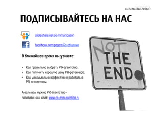 ПОДПИСЫВАЙТЕСЬ НА НАС 
slideshare.net/co-mmunication 
facebook.com/pages/Со-общение 
В ближайшее время вы узнаете: 
• Как правильно выбрать PR-агентство; 
• Как получить хорошую цену PR-ретейнера; 
• Как максимально эффективно работать с 
PR-агентством. 
А если вам нужно PR-агентство - 
посетите наш сайт: www.co-mmunication.ru 
