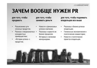 ЗАЧЕМ ВООБЩЕ НУЖЕН PR 
для того, чтобы 
продавать 
• Разъяснение сути 
сложных продуктов; 
• Рассказ о неоднозначных 
конкурентных 
преимуществах; 
• «Истории успеха» с 
продуктом. 
для того, чтобы 
занимать деньги 
• Новости о финансовых 
успехах компании; 
• Рассказы о красоте ее 
бизнес-процессов; 
• Интервью с великими 
менеджерами. 
для того, чтобы поднимать 
владельцев все выше 
• Рассказы о бизнес-успехах 
владельцев; 
• Гениальные экономические и 
политические комментарии; 
• Новости о политических 
проектах владельцев. 
 