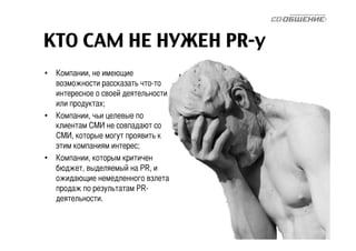 КТО САМ НЕ НУЖЕН PR-у 
• Компании, не имеющие 
возможности рассказать что-то 
интересное о своей деятельности 
или продуктах; 
• Компании, чьи целевые по 
клиентам СМИ не совпадают со 
СМИ, которые могут проявить к 
этим компаниям интерес; 
• Компании, которым критичен 
бюджет, выделяемый на PR, и 
ожидающие немедленного взлета 
продаж по результатам PR- 
деятельности. 
 
