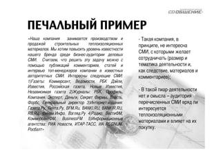 ПЕЧАЛЬНЫЙ ПРИМЕР 
«Наша компания занимается производством и 
продажей строительных теплоизоляционных 
материалов. Мы хотим повысить уровень известности 
нашего бренда среди бизнес-аудитории деловых 
СМИ. Считаем, что решить эту задачу можно с 
помощью публикаций комментариев, статей и 
интервью топ-менеджеров компании в известных 
авторитетных СМИ. Интересны следующие СМИ: 
1)Газеты: Коммерсант, Ведомости, РБК Дэйли, 
Известия, Российская газета, Новые Известия, 
Независимая газета 2)Журналы: РБК, Профиль, 
Компания, Эксперт, Деньги, Секрет Фирмы, Власть, 
Форбс, Генеральный директор 3)Интернет-издания: 
Газета.Ру, Лента.Ру, BFM.Ru, BANKI.RU, BANKIR.RU, 
RB.Ru, Финам.Инфо, Взгляд.Ру 4)Радио: ВестиФМ, 
КоммерсантФМ, BusinessFM 5)Информационные 
агентства: РИА Новости, ИТАР-ТАСС, ИА REGNUM, 
Росбалт» 
- Такая компания, в 
принципе, не интересна 
СМИ, с которыми желает 
сотрудничать (размер и 
тематика деятельности и, 
как следствие, материалов и 
комментариев); 
- В такой пиар-деятельности 
нет и смысла – аудитория 
перечисленных СМИ вряд ли 
интересуется 
теплоизоляционными 
материалами и влияет на их 
покупку. 
 