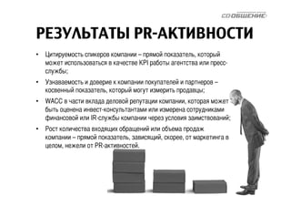 РЕЗУЛЬТАТЫ PR-АКТИВНОСТИ 
• Цитируемость спикеров компании – прямой показатель, который 
может использоваться в качестве KPI работы агентства или пресс- 
службы; 
• Узнаваемость и доверие к компании покупателей и партнеров – 
косвенный показатель, который могут измерить продавцы; 
• WACC в части вклада деловой репутации компании, которая может 
быть оценена инвест-консультантами или измерена сотрудниками 
финансовой или IR-службы компании через условия заимствований; 
• Рост количества входящих обращений или объема продаж 
компании – прямой показатель, зависящий, скорее, от маркетинга в 
целом, нежели от PR-активностей. 
 