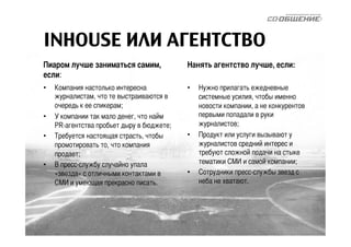 INHOUSE ИЛИ АГЕНТСТВО 
Пиаром лучше заниматься самим, 
если: 
• Компания настолько интересна 
журналистам, что те выстраиваются в 
очередь к ее спикерам; 
• У компании так мало денег, что найм 
PR-агентства пробьет дыру в бюджете; 
• Требуется настоящая страсть, чтобы 
промотировать то, что компания 
продает; 
• В пресс-службу случайно упала 
«звезда» с отличными контактами в 
СМИ и умеющая прекрасно писать. 
Нанять агентство лучше, если: 
• Нужно прилагать ежедневные 
системные усилия, чтобы именно 
новости компании, а не конкурентов 
первыми попадали в руки 
журналистов; 
• Продукт или услуги вызывают у 
журналистов средний интерес и 
требуют сложной подачи на стыке 
тематики СМИ и самой компании; 
• Сотрудники пресс-службы звезд с 
неба не хватают. 
 