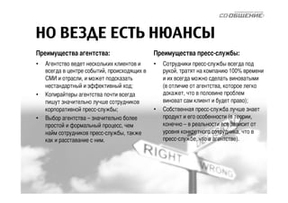 НО ВЕЗДЕ ЕСТЬ НЮАНСЫ 
Преимущества агентства: 
• Агентство ведет нескольких клиентов и 
всегда в центре событий, происходящих в 
СМИ и отрасли, и может подсказать 
нестандартный и эффективный ход; 
• Копирайтеры агентства почти всегда 
пишут значительно лучше сотрудников 
корпоративной пресс-службы; 
• Выбор агентства – значительно более 
простой и формальный процесс, чем 
найм сотрудников пресс-службы, также 
как и расставание с ним. 
Преимущества пресс-службы: 
• Сотрудники пресс-службы всегда под 
рукой, тратят на компанию 100% времени 
и их всегда можно сделать виноватыми 
(в отличие от агентства, которое легко 
докажет, что в половине проблем 
виноват сам клиент и будет право); 
• Собственная пресс-служба лучше знает 
продукт и его особенности (в теории, 
конечно – в реальности все зависит от 
уровня конкретного сотрудника, что в 
пресс-службе, что в агентстве). 
 