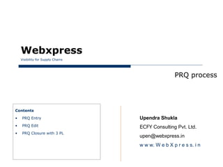 Webxpress
    Visibility for Supply Chains




                                                   PRQ process




Contents

•   PRQ Entry                      Upendra Shukla
•   PRQ Edit                       ECFY Consulting Pvt. Ltd.
•   PRQ Closure with 3 PL
                                   upen@webxpress.in
                                   w w w. W e b X p r e s s. i n
 