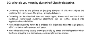 3Q. What do you mean by clustering? Classify clustering.
• Clustering refers to the process of grouping samples so that the samples are
similar within each group. The groups are called clusters.
• Clustering can be classified into two major types, Hierarchical and Partitional
clustering. Hierarchical clustering algorithms can be further divided into
agglomerative and divisive.
• Hierarchical clustering refers to a process that organizes data into large groups,
which contain smaller groups, and so on.
• Hierarchical clustering usually drawn pictorially by a tree or dendrogram in which
the finest grouping is at the bottom, each sample forms a cluster.
 