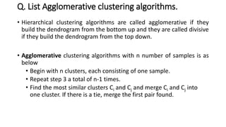 Q. List Agglomerative clustering algorithms.
• Hierarchical clustering algorithms are called agglomerative if they
build the dendrogram from the bottom up and they are called divisive
if they build the dendrogram from the top down.
• Agglomerative clustering algorithms with n number of samples is as
below
• Begin with n clusters, each consisting of one sample.
• Repeat step 3 a total of n-1 times.
• Find the most similar clusters Ci and Cj and merge Ci and Cj into
one cluster. If there is a tie, merge the first pair found.
 