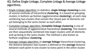 4Q. Define Single-Linkage, Complete-Linkage & Average Linkage
algorithms.
• Single-Linkage algorithm: In statistics, single-linkage clustering is one
of several methods of hierarchical clustering. It is based on grouping
clusters in bottom-up fashion (agglomerative clustering), at each step
combining two clusters that contain the closest pair of elements not
yet belonging to the same cluster as each other.
• Complete-Linkage algorithm: Complete-linkage clustering is one of
several methods of agglomerative hierarchical clustering. The clusters
are then sequentially combined into larger clusters until all elements
end up being in the same cluster. The method is also known as
farthest neighbour clustering.
• Average Linkage algorithm: In average linkage hierarchical clustering,
the distance between two clusters is defined as the average distance
between each point in one cluster to every point in the other cluster.
 