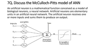 7Q. Discuss the McCulloch-Pitts model of ANN
An artificial neuron is a mathematical function conceived as a model of
biological neurons, a neural network. Artificial neurons are elementary
units in an artificial neural network. The artificial neuron receives one
or more inputs and sums them to produce an output.
 