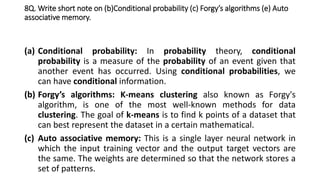 8Q. Write short note on (b)Conditional probability (c) Forgy’s algorithms (e) Auto
associative memory.
(a) Conditional probability: In probability theory, conditional
probability is a measure of the probability of an event given that
another event has occurred. Using conditional probabilities, we
can have conditional information.
(b) Forgy’s algorithms: K-means clustering also known as Forgy's
algorithm, is one of the most well-known methods for data
clustering. The goal of k-means is to find k points of a dataset that
can best represent the dataset in a certain mathematical.
(c) Auto associative memory: This is a single layer neural network in
which the input training vector and the output target vectors are
the same. The weights are determined so that the network stores a
set of patterns.
 