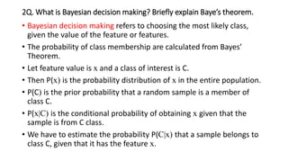 2Q. What is Bayesian decision making? Briefly explain Baye’s theorem.
• Bayesian decision making refers to choosing the most likely class,
given the value of the feature or features.
• The probability of class membership are calculated from Bayes’
Theorem.
• Let feature value is x and a class of interest is C.
• Then P(x) is the probability distribution of x in the entire population.
• P(C) is the prior probability that a random sample is a member of
class C.
• P(x|C) is the conditional probability of obtaining x given that the
sample is from C class.
• We have to estimate the probability P(C|x) that a sample belongs to
class C, given that it has the feature x.
 