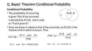 Q. Bayes’ Theorem Conditional Probability
Conditional Probability
• The probability of occurring A+B B
A given That B has occurred
is denoted by P(A|B), and is read
as “P of A given B”.
• Since we know in advance that B has occurred, so P(A|B) is the
fraction of B in which A occurs. Thus
P(B)
)BandAP(
=B)|P(A P(A)
)AandBP(
=A)|P(B
)|()()( ABPAPAandBP B)|P(B)P(A=)BandAP(
A
 