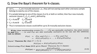 Q. Draw the Baye’s theorem for k-classes.
• Let C1, …… , Ck are mutually exclusive i.,e., they will not overlap each other and every sample
belongs to exactly one of the classes.
• If a sample belongs to one of the classes A or B, or both or neither, then four new mutually
exclusive classes C1 ,C2 ,C3 ,and C4 defined by
• C1 = A and B C2 = A and B
• C3 = A and B C4= A and B
• Thus k-nonexclusive classes could define up to 2k mutually exclusive classes.
 