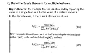 Q. Draw the Baye’s theorem for multiple features.
• Baye’s theorem for multiple features is obtained by replacing the
value of a single feature x by the value of a feature vector x.
• In the discrete case, if there are k classes we obtain
 