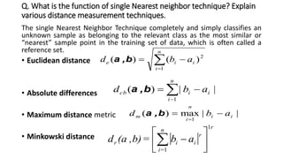 Q. What is the function of single Nearest neighbor technique? Explain
various distance measurement techniques.
The single Nearest Neighbor Technique completely and simply classifies an
unknown sample as belonging to the relevant class as the most similar or
“nearest” sample point in the training set of data, which is often called a
reference set.
• Euclidean distance
• Absolute differences
• Maximum distance metric
• Minkowski distance


n
i
iie abd
1
2
)()( b,a
||)(
1
i
n
i
icb abd  
b,a
||max)(
1
ii
n
i
m abd 

b,a
 
rn
=i
r
iir ab=b),(ad
1
1







 