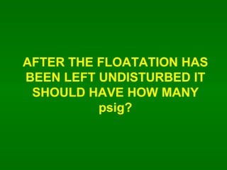 AFTER THE FLOATATION HAS BEEN LEFT UNDISTURBED IT SHOULD HAVE HOW MANY psig? 