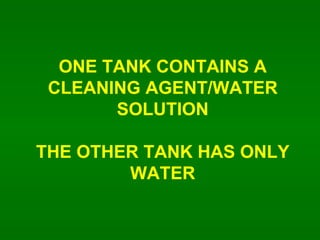 ONE TANK CONTAINS A CLEANING AGENT/WATER SOLUTION THE OTHER TANK HAS ONLY WATER 