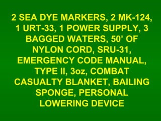 2 SEA DYE MARKERS, 2 MK-124, 1 URT-33, 1 POWER SUPPLY, 3 BAGGED WATERS, 50 OF NYLON CORD, SRU-31, EMERGENCY CODE MANUAL, TYPE II, 3oz, COMBAT CASUALTY BLANKET, BAILING SPONGE, PERSONAL LOWERING DEVICE 
