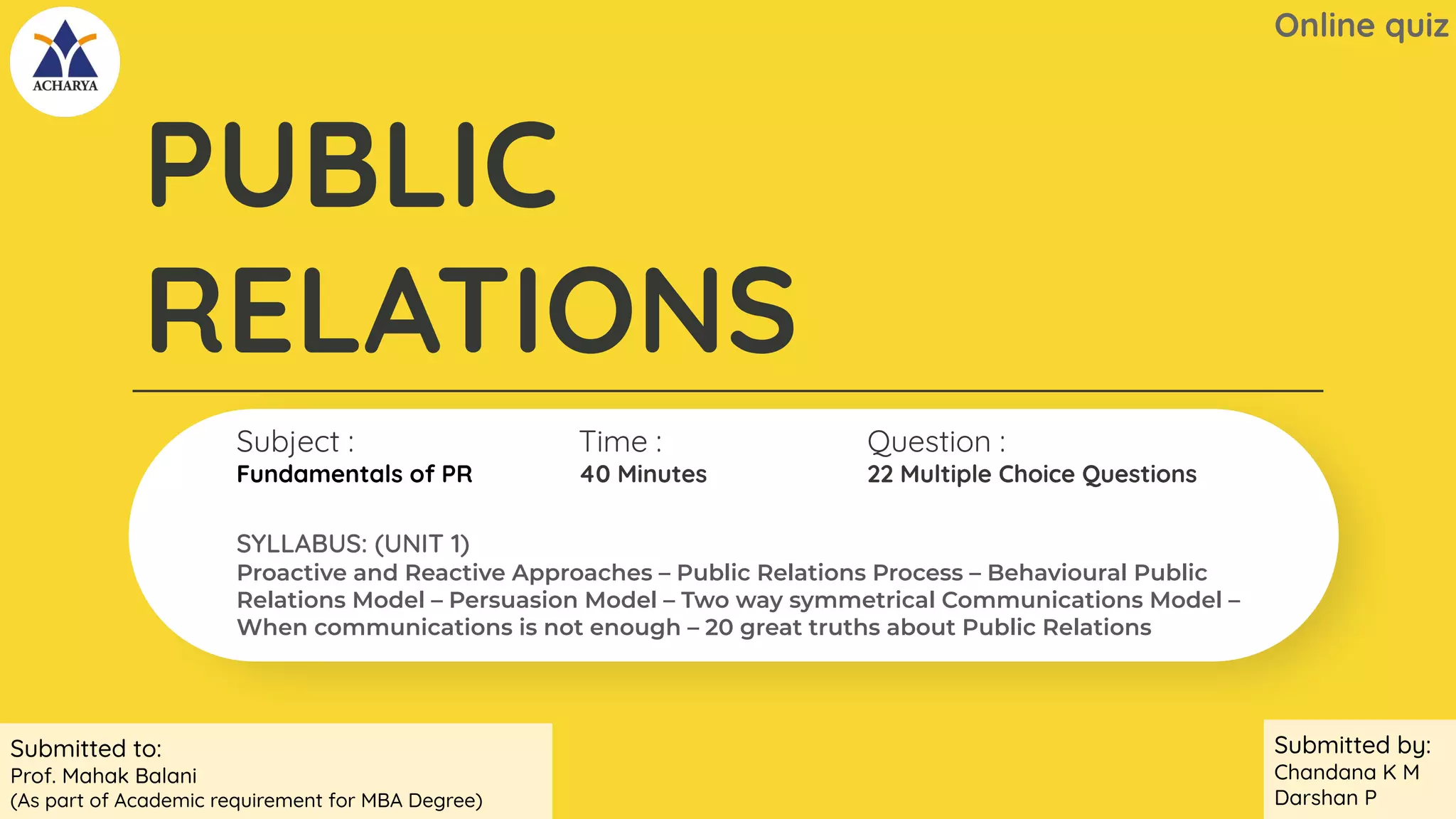 v
Subject :
Fundamentals of PR
Time :
40 Minutes
PUBLIC
RELATIONS
Question :
22 Multiple Choice Questions
Online quiz
SYLLABUS: (UNIT 1)
Proactive and Reactive Approaches – Public Relations Process – Behavioural Public
Relations Model – Persuasion Model – Two way symmetrical Communications Model –
When communications is not enough – 20 great truths about Public Relations
Submitted to:
Prof. Mahak Balani
(As part of Academic requirement for MBA Degree)
Submitted by:
Chandana K M
Darshan P
 