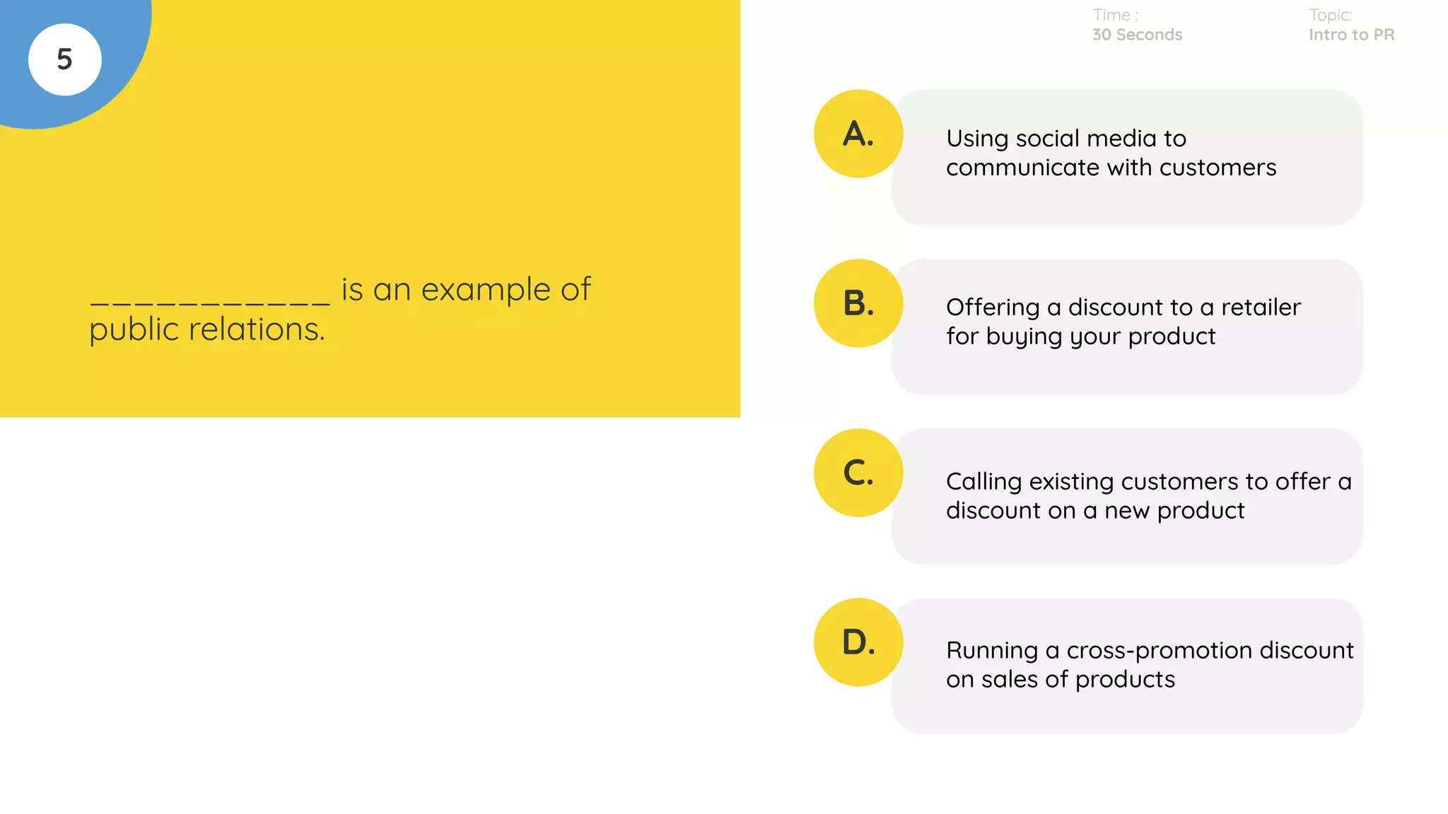 5
___________ is an example of
public relations.
A.
B.
C.
D.
Using social media to
communicate with customers
Offering a discount to a retailer
for buying your product
Calling existing customers to offer a
discount on a new product
Running a cross-promotion discount
on sales of products
Time :
30 Seconds
Topic:
Intro to PR
 
