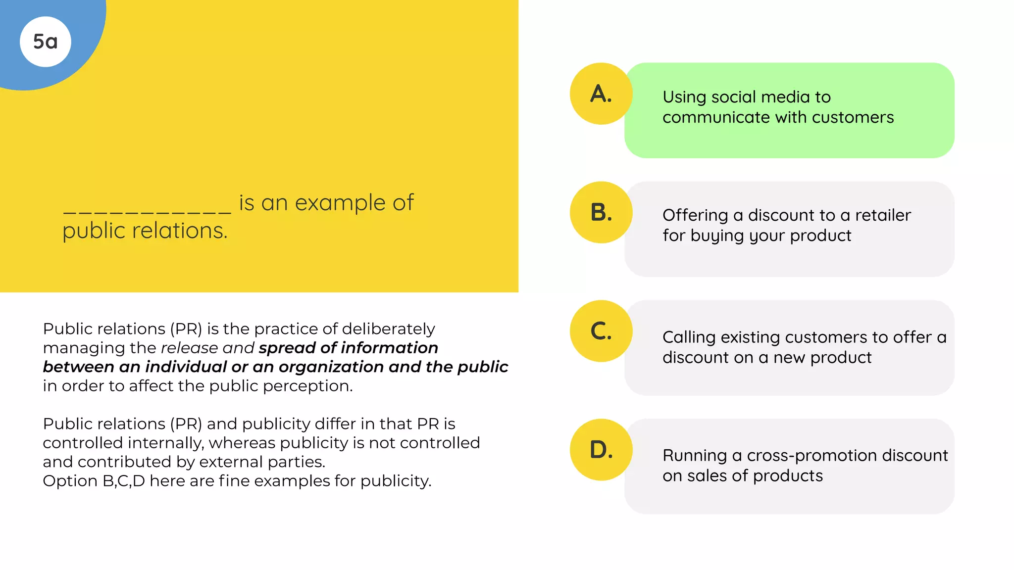 5a
___________ is an example of
public relations.
A.
B.
C.
D.
Using social media to
communicate with customers
Offering a discount to a retailer
for buying your product
Calling existing customers to offer a
discount on a new product
Running a cross-promotion discount
on sales of products
Public relations (PR) is the practice of deliberately
managing the release and spread of information
between an individual or an organization and the public
in order to affect the public perception.
Public relations (PR) and publicity differ in that PR is
controlled internally, whereas publicity is not controlled
and contributed by external parties.
Option B,C,D here are ﬁne examples for publicity.
 