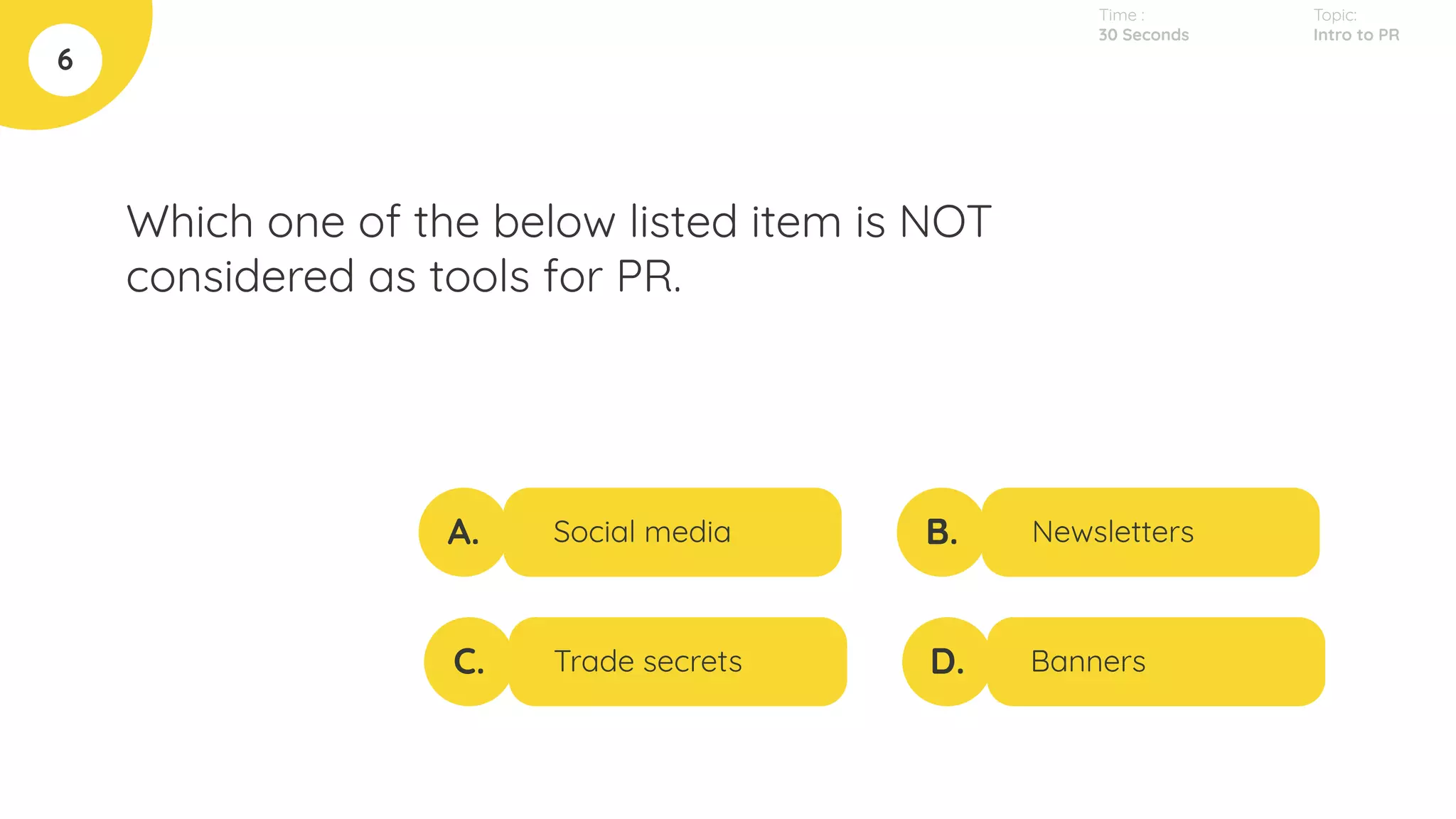 Which one of the below listed item is NOT
considered as tools for PR.
6
A.
C.
B.
D.
Social media
Trade secrets
Newsletters
Banners
Topic:
Intro to PR
Time :
30 Seconds
 