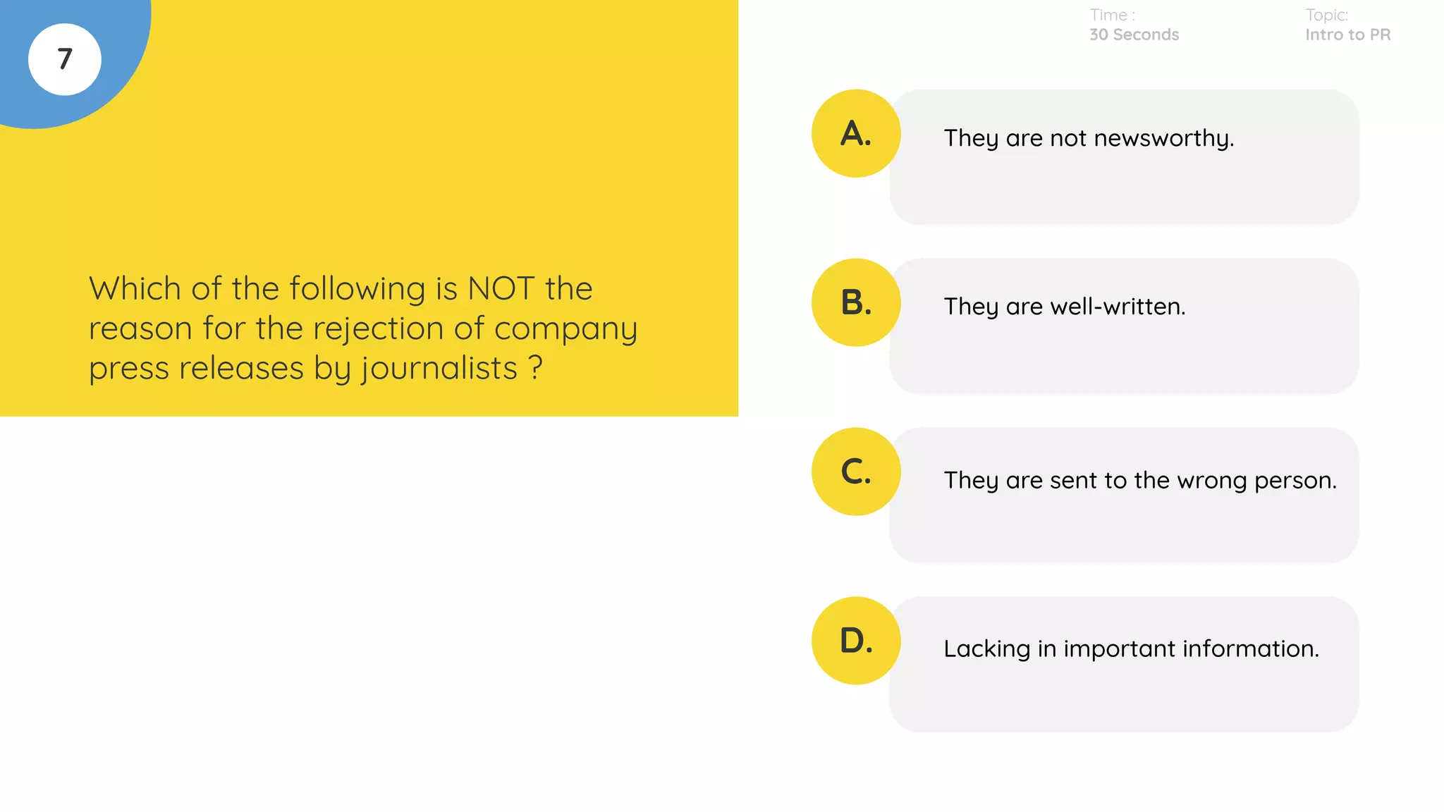 7
Which of the following is NOT the
reason for the rejection of company
press releases by journalists ?
A.
B.
C.
D.
They are not newsworthy.
They are well-written.
They are sent to the wrong person.
Lacking in important information.
Time :
30 Seconds
Topic:
Intro to PR
 