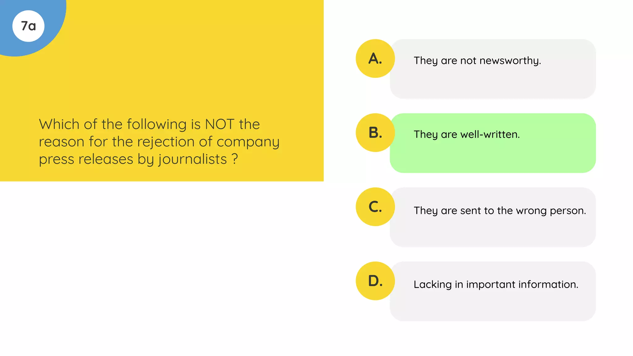 7a
Which of the following is NOT the
reason for the rejection of company
press releases by journalists ?
A.
B.
C.
D.
They are not newsworthy.
They are well-written.
They are sent to the wrong person.
Lacking in important information.
 