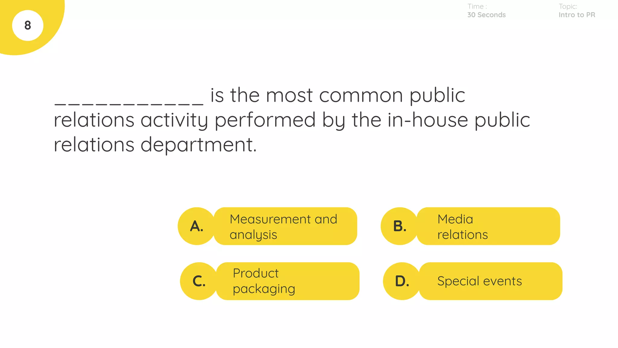 ___________ is the most common public
relations activity performed by the in-house public
relations department.
8
A.
C.
B.
D.
Measurement and
analysis
Product
packaging
Media
relations
Special events
Topic:
Intro to PR
Time :
30 Seconds
 