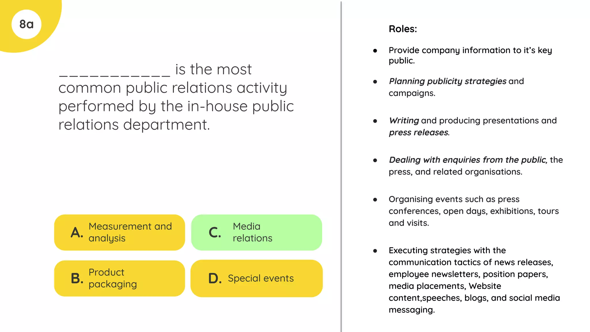8a
___________ is the most
common public relations activity
performed by the in-house public
relations department.
A.
Measurement and
analysis
B.
Product
packaging
C.
Media
relations
D. Special events
Roles:
● Provide company information to it’s key
public.
● Planning publicity strategies and
campaigns.
● Writing and producing presentations and
press releases.
● Dealing with enquiries from the public, the
press, and related organisations.
● Organising events such as press
conferences, open days, exhibitions, tours
and visits.
● Executing strategies with the
communication tactics of news releases,
employee newsletters, position papers,
media placements, Website
content,speeches, blogs, and social media
messaging.
 