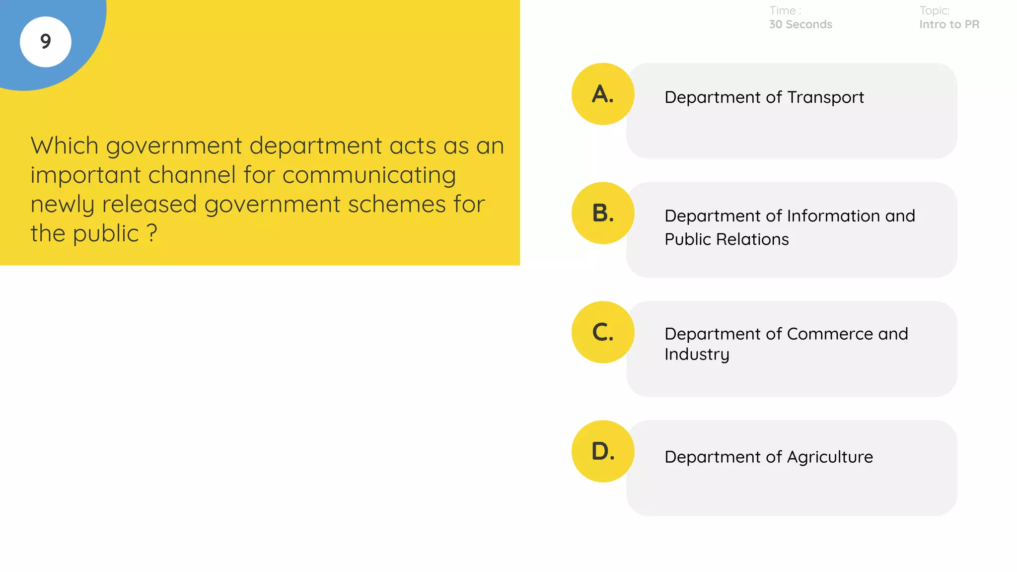 9
Which government department acts as an
important channel for communicating
newly released government schemes for
the public ?
A.
B.
C.
D.
Department of Transport
Department of Information and
Public Relations
Department of Commerce and
Industry
Department of Agriculture
Time :
30 Seconds
Topic:
Intro to PR
 
