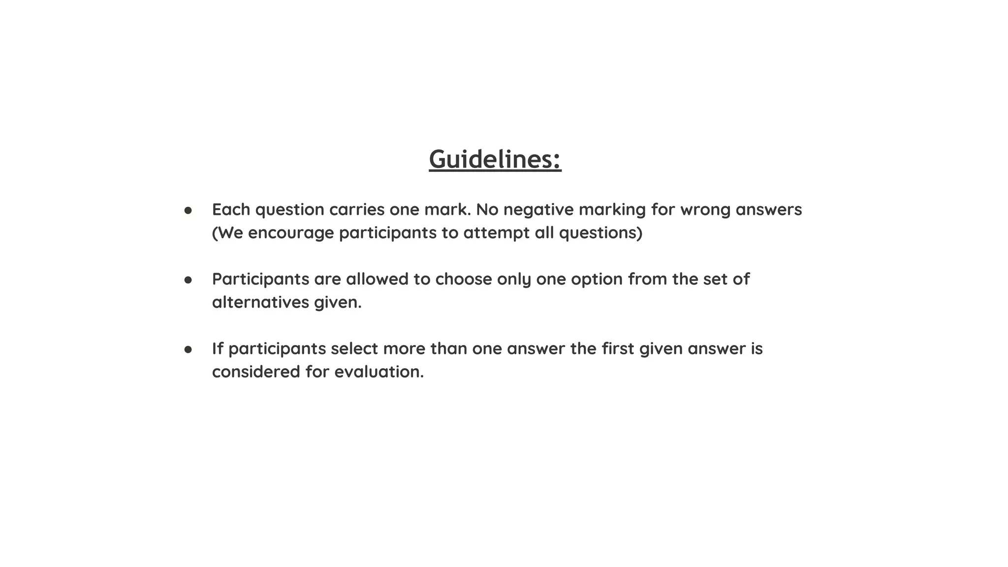 Guidelines:
● Each question carries one mark. No negative marking for wrong answers
(We encourage participants to attempt all questions)
● Participants are allowed to choose only one option from the set of
alternatives given.
● If participants select more than one answer the ﬁrst given answer is
considered for evaluation.
 