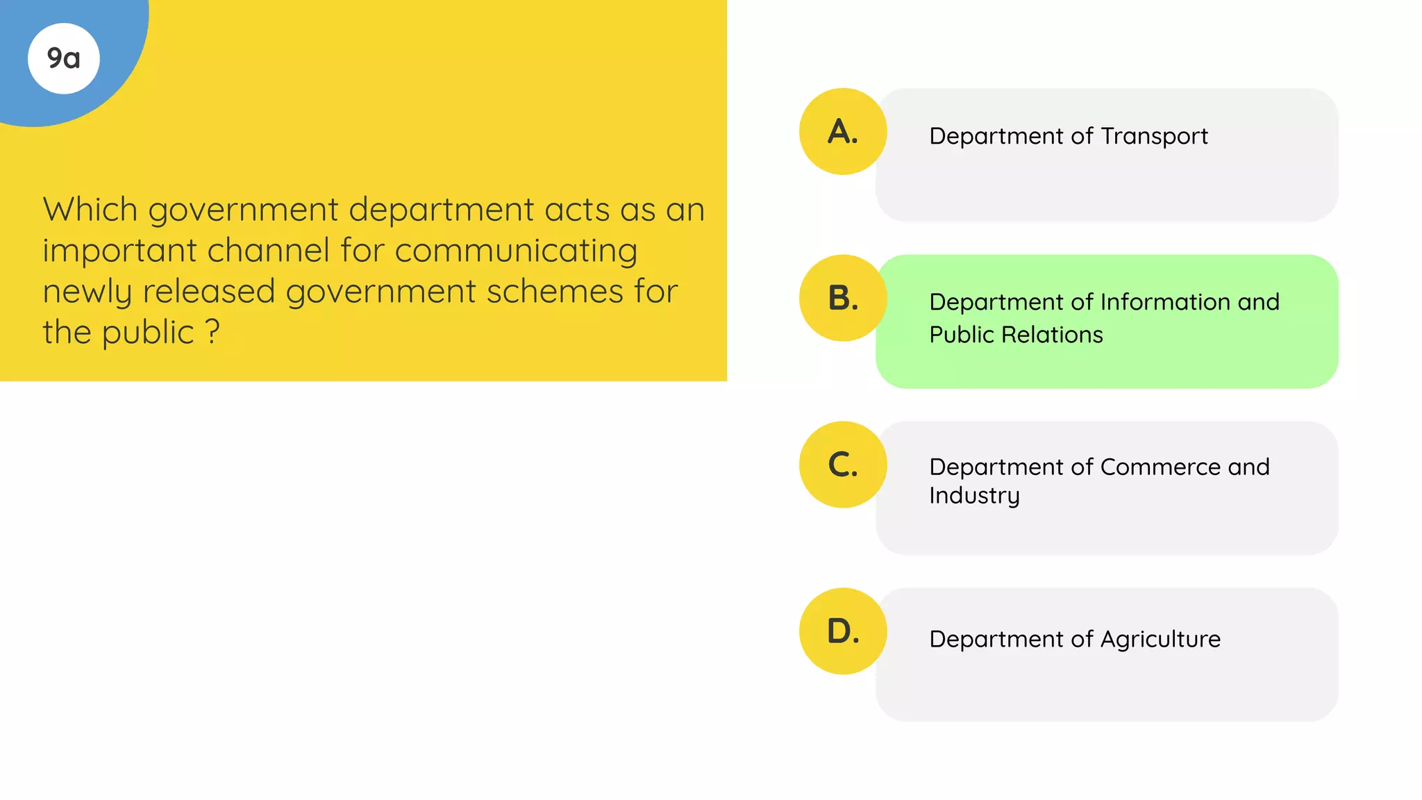 9a
Which government department acts as an
important channel for communicating
newly released government schemes for
the public ?
A.
B.
C.
D.
Department of Transport
Department of Information and
Public Relations
Department of Commerce and
Industry
Department of Agriculture
 