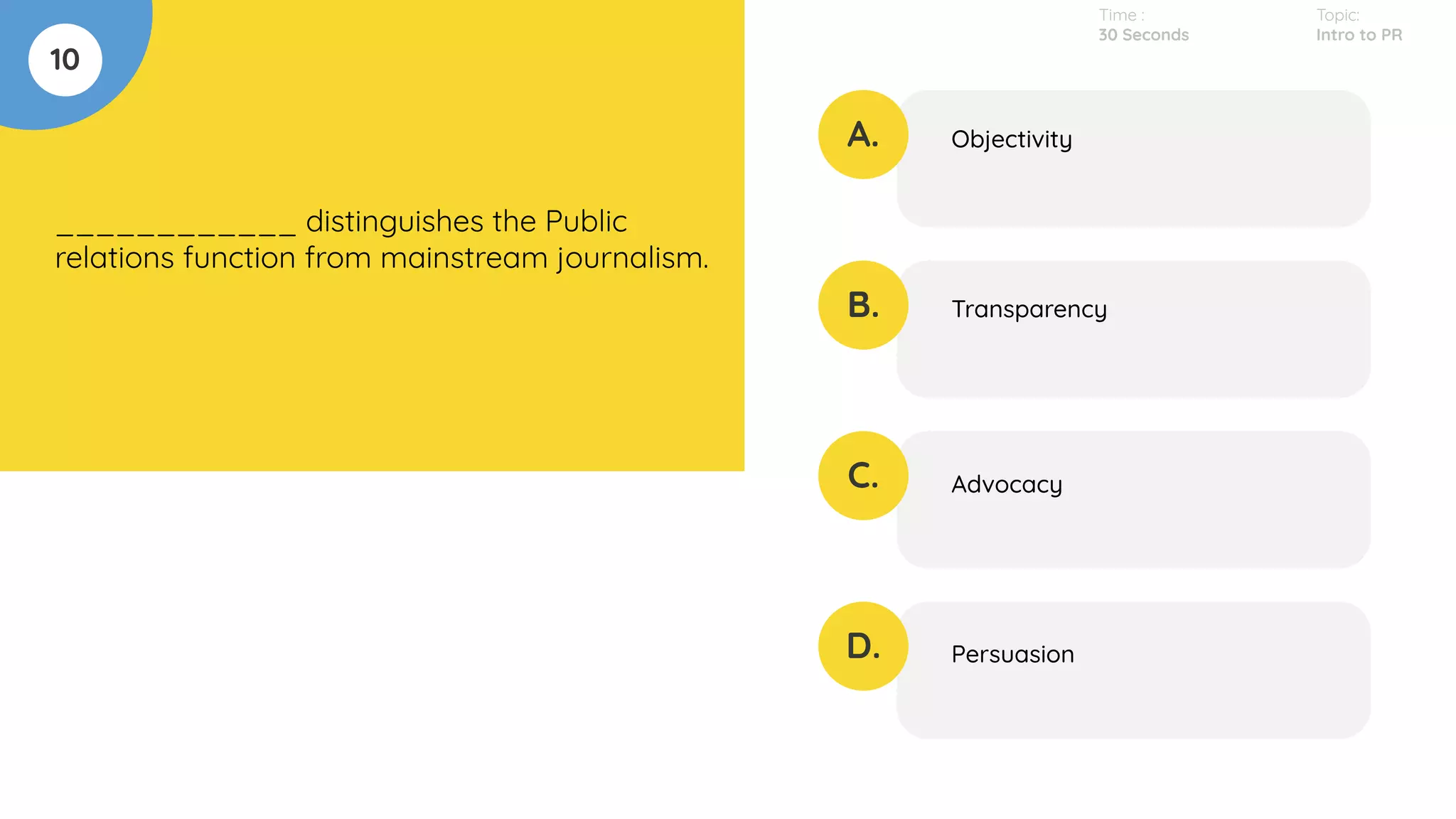 10
____________ distinguishes the Public
relations function from mainstream journalism.
A.
B.
C.
D.
Objectivity
Transparency
Advocacy
Persuasion
Time :
30 Seconds
Topic:
Intro to PR
 