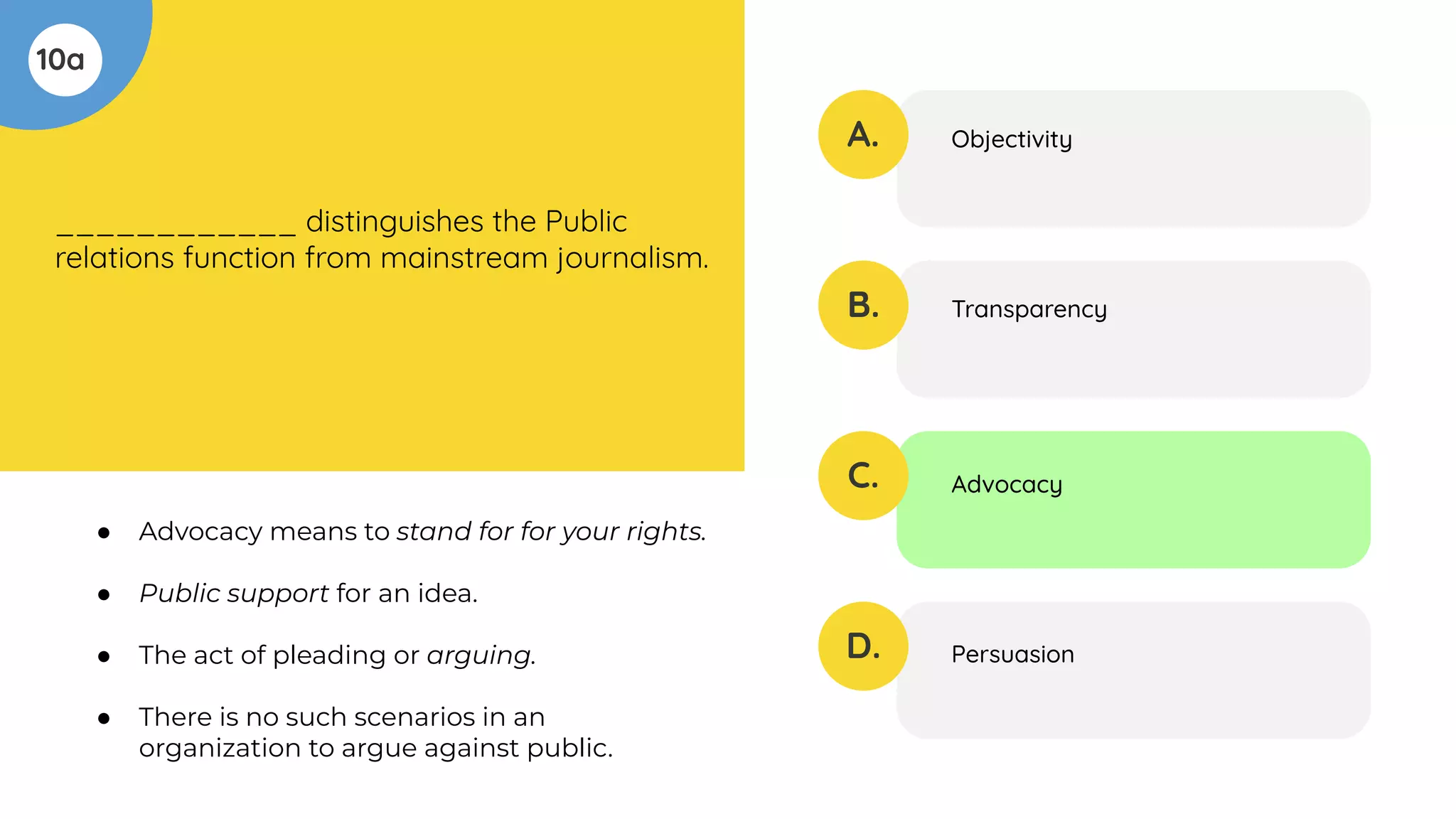 10a
____________ distinguishes the Public
relations function from mainstream journalism.
A.
B.
C.
D.
Objectivity
Transparency
Advocacy
Persuasion
● Advocacy means to stand for for your rights.
● Public support for an idea.
● The act of pleading or arguing.
● There is no such scenarios in an
organization to argue against public.
 