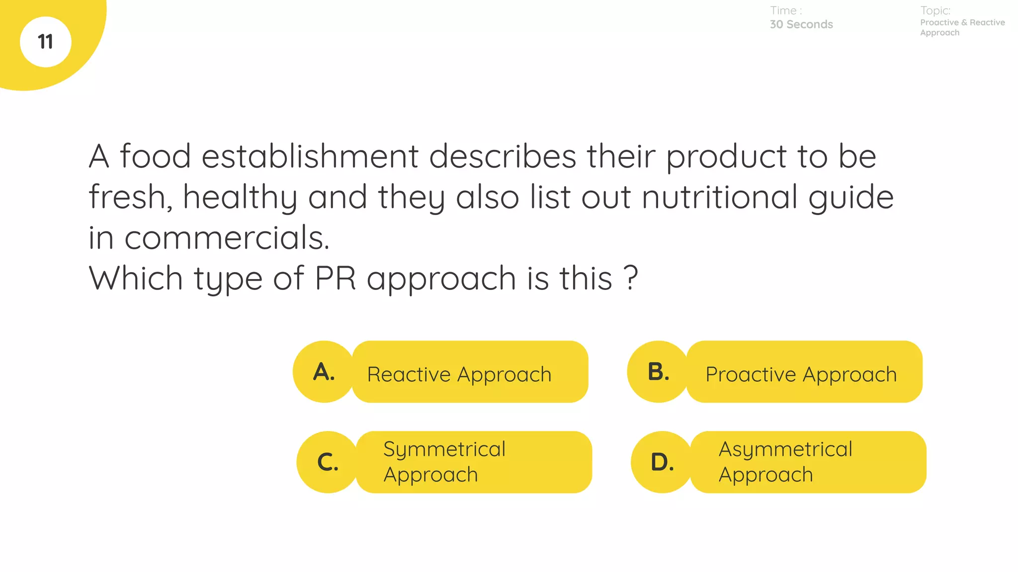 A food establishment describes their product to be
fresh, healthy and they also list out nutritional guide
in commercials.
Which type of PR approach is this ?
11
A.
C.
B.
D.
Reactive Approach
Symmetrical
Approach
Proactive Approach
Asymmetrical
Approach
Topic:
Proactive & Reactive
Approach
Time :
30 Seconds
 