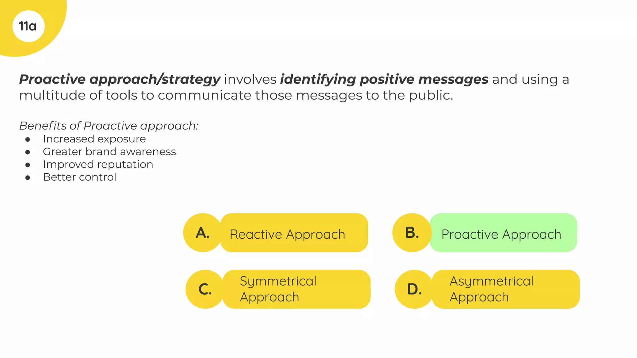 Proactive approach/strategy involves identifying positive messages and using a
multitude of tools to communicate those messages to the public.
Beneﬁts of Proactive approach:
● Increased exposure
● Greater brand awareness
● Improved reputation
● Better control
11a
A.
C.
B.
D.
Reactive Approach
Symmetrical
Approach
Proactive Approach
Asymmetrical
Approach
 