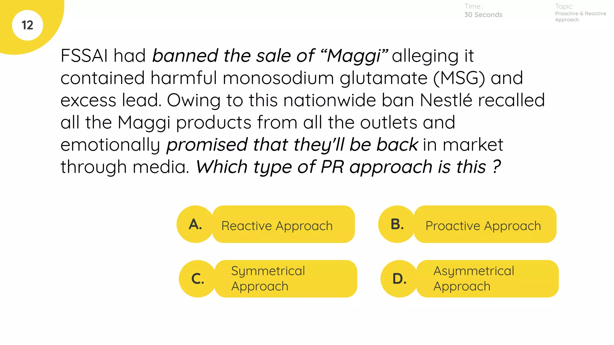 FSSAI had banned the sale of “Maggi” alleging it
contained harmful monosodium glutamate (MSG) and
excess lead. Owing to this nationwide ban Nestlé recalled
all the Maggi products from all the outlets and
emotionally promised that they'll be back in market
through media. Which type of PR approach is this ?
12
A.
C.
B.
D.
Reactive Approach
Symmetrical
Approach
Proactive Approach
Asymmetrical
Approach
Time :
30 Seconds
Topic:
Proactive & Reactive
Approach
 