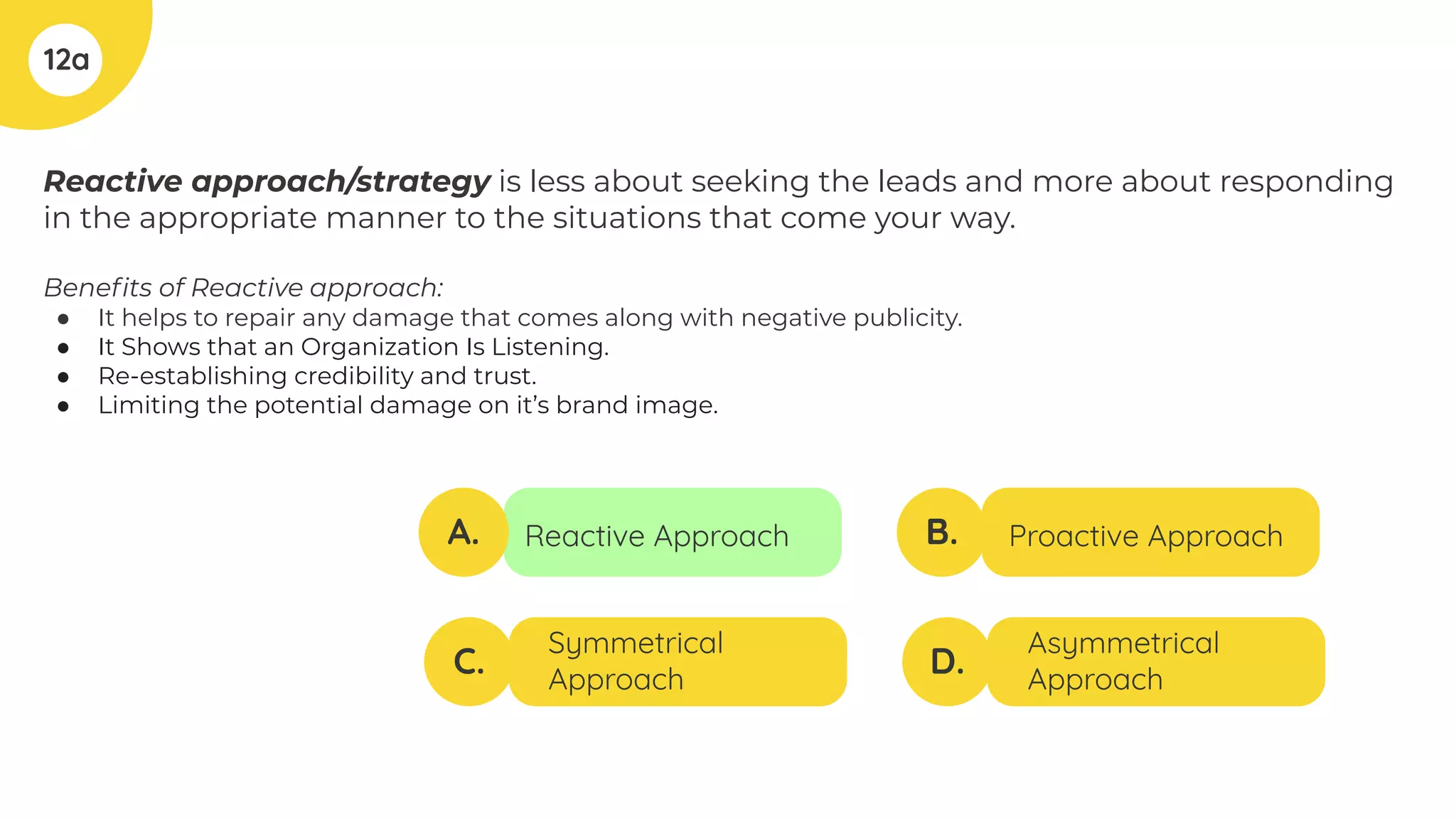 Reactive approach/strategy is less about seeking the leads and more about responding
in the appropriate manner to the situations that come your way.
Beneﬁts of Reactive approach:
● It helps to repair any damage that comes along with negative publicity.
● It Shows that an Organization Is Listening.
● Re-establishing credibility and trust.
● Limiting the potential damage on it’s brand image.
12a
A.
C.
B.
D.
Reactive Approach
Symmetrical
Approach
Proactive Approach
Asymmetrical
Approach
 