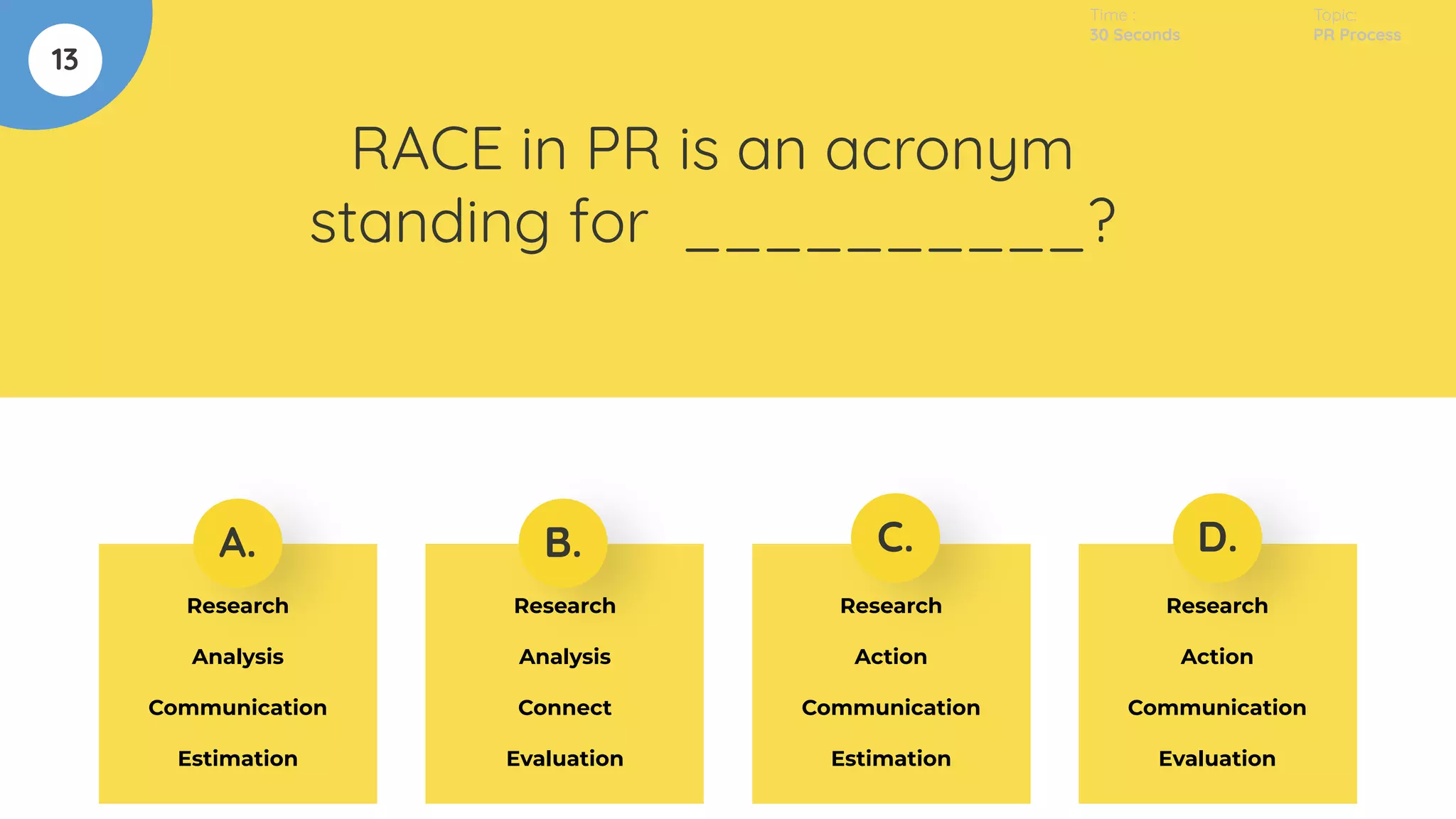 13
RACE in PR is an acronym
standing for __________?
A. B. C. D.
Research
Analysis
Communication
Estimation
Research
Analysis
Connect
Evaluation
Research
Action
Communication
Estimation
Research
Action
Communication
Evaluation
Time :
30 Seconds
Topic:
PR Process
 