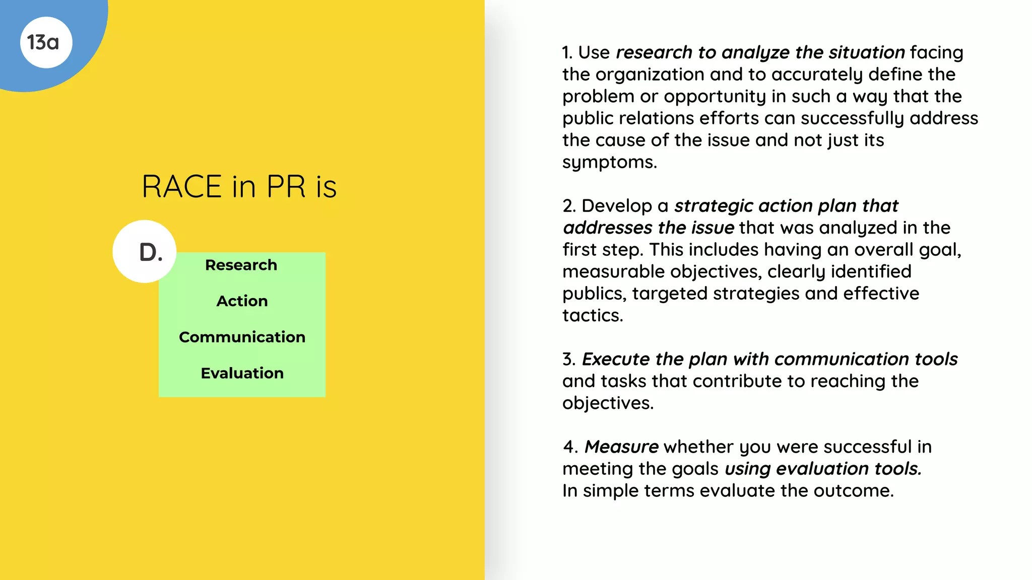 13a
Research
Action
Communication
Evaluation
D.
RACE in PR is
1. Use research to analyze the situation facing
the organization and to accurately deﬁne the
problem or opportunity in such a way that the
public relations efforts can successfully address
the cause of the issue and not just its
symptoms.
2. Develop a strategic action plan that
addresses the issue that was analyzed in the
ﬁrst step. This includes having an overall goal,
measurable objectives, clearly identiﬁed
publics, targeted strategies and effective
tactics.
3. Execute the plan with communication tools
and tasks that contribute to reaching the
objectives.
4. Measure whether you were successful in
meeting the goals using evaluation tools.
In simple terms evaluate the outcome.
 