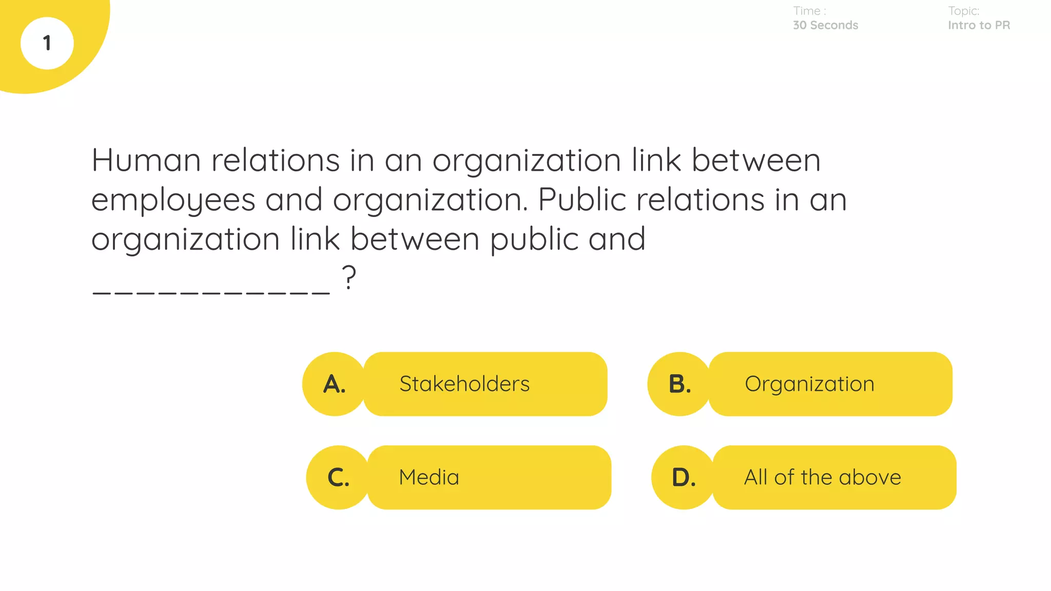Human relations in an organization link between
employees and organization. Public relations in an
organization link between public and
___________ ?
1
A.
C.
B.
D.
Stakeholders
Media
Organization
All of the above
Topic:
Intro to PR
Time :
30 Seconds
 