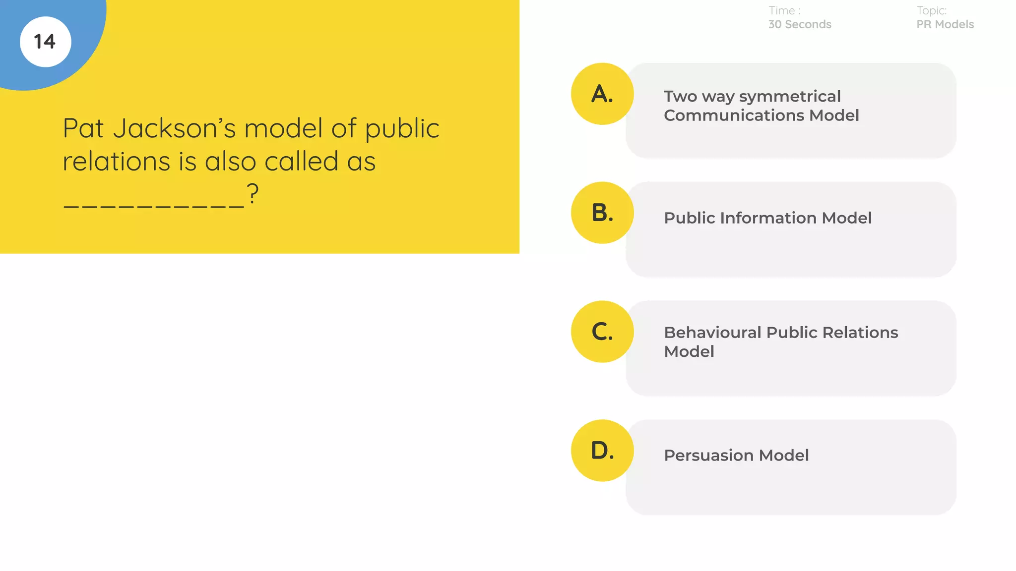 14
Pat Jackson’s model of public
relations is also called as
__________?
A.
B.
C.
D.
Two way symmetrical
Communications Model
Public Information Model
Behavioural Public Relations
Model
Persuasion Model
Time :
30 Seconds
Topic:
PR Models
 