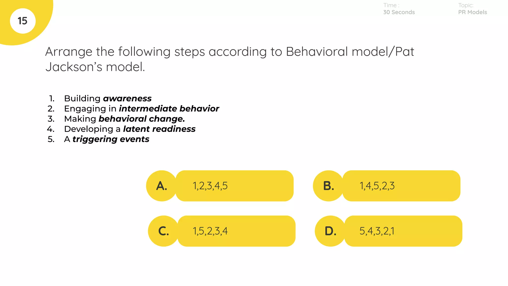Arrange the following steps according to Behavioral model/Pat
Jackson’s model.
1. Building awareness
2. Engaging in intermediate behavior
3. Making behavioral change.
4. Developing a latent readiness
5. A triggering events
15
A.
C.
B.
D.
1,2,3,4,5
1,5,2,3,4
1,4,5,2,3
5,4,3,2,1
Topic:
PR Models
Time :
30 Seconds
 